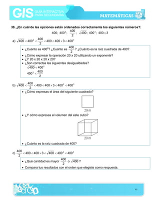 38. ¿En cuál de las opciones están ordenados correctamente los siguientes números?:
400
400; 400 2 ;
; 400 ; 400 3 ; 400 × 3
2
400
a) 400 < 400 2 <
< 400 < 400 × 3 < 400 3
2
400
• ¿Cuánto es 4002? ¿Cuánto es
? ¿Cuánto es la raíz cuadrada de 400?
2
• ¿Cómo expresar la operación 20 x 20 utilizando un exponente?
• ¿Y 20 x 20 x 20 x 20?
• ¿Son correctas las siguientes desigualdades?
400 < 400 2
400
400 2 <
2

b)

400
< 400 < 400 × 3 < 400 2 < 400 3
2
• ¿Cómo expresas el área del siguiente cuadrado?

400 <

• ¿Y cómo expresas el volumen del este cubo?

• ¿Cuánto es la raíz cuadrada de 400?
c)

400
< 400 < 400 × 3 < 400 < 400 2 < 400 3
2
400
• ¿Qué cantidad es mayor
o 400 ?
2
• Compara tus resultados con el orden que elegiste como respuesta.

85

 