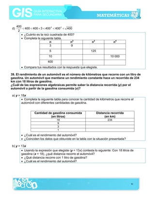 d)

400
< 400 < 400 × 3 < 400 3 < 400 2 < 400
2
• ¿Cuánto es la raíz cuadrada de 400?
• Completa la siguiente tabla.
n
n2
3
9
5

n2

n4

125

10

10 000

400
• Compara tus resultados con la respuesta que elegiste.
39. El rendimiento de un automóvil es el número de kilómetros que recorre con un litro de
gasolina. Un automóvil que mantiene un rendimiento constante hace un recorrido de 234
km con 18 litros de gasolina.
¿Cuál de las expresiones algebraicas permite saber la distancia recorrida (y) por el
automóvil a partir de la gasolina consumida (x)?

a) y = 18x
• Completa la siguiente tabla para conocer la cantidad de kilómetros que recorre el
automóvil con diferentes cantidades de gasolina.
Cantidad de gasolina consumida
(en litros)

Distancia recorrida
(en km)

18
9
3
1

234

• ¿Cuál es el rendimiento del automóvil?
• ¿Coinciden los datos que obtuviste en la tabla con la situación presentada?
b) y = 13x
• Usando la expresión que elegiste (y = 13x) contesta lo siguiente: Con 18 litros de
gasolina (x = 18), ¿qué distancia recorre el automóvil?
• ¿Qué distancia recorre con 1 litro de gasolina?
• ¿Cuál es el rendimiento del automóvil?

86

 