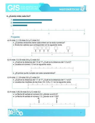 4. ¿Cuánto mide cada tira?

a) A mide 1.1; B mide 0.4 y C mide 0.2
• ¿Cuántas divisiones tiene cada entero en la recta numérica?
• Anota los valores que corresponden en la siguiente recta.

b) A mide 1.5; B mide 0.8 y C mide 0.4
• ¿Cuál es la distancia del 1.5 al 1? ¿Cuál es la distancia del 1.5 al 2?
• Localiza al número 1.5 en la siguiente recta.

• ¿El primer punto cumple con esta característica?
c) A mide 1.1; B mide 0.8 y C mide 0.4
• ¿Cuál es la distancia del 1.1 al 1? ¿Cuál es la distancia del 1.1 al 2?
• Localiza las medidas de las tiras: 0.4, 0.8 y 1.1 en la siguiente recta.

d) A mide 1.05; B mide 0.4 y C mide 0.2
• La flecha M señala el número 0.4 ¿dónde va el 0.2?
• La flecha N señala el número 1.2 ¿dónde va el 1.05?

8

 
