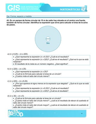 Eje: Forma, espacio y medida
43. En un parque de forma circular de 15 m de radio hay situada en el centro una fuente,
también de forma circular. Identifica la expresión que sirve para calcular el área de la zona
de paseo.

a) (π x 6.25) – (π x 225)
• ¿Qué representa la expresión (π x 6.25)? ¿Cuál es el resultado?
• ¿Qué representa la expresión (π x 225)? ¿Cuál es el resultado? ¿Qué es lo que se está
restando?
• El resultado de la resta es un número negativo. ¿Qué significa?
b) (π x 225) – (π x 25)
• ¿Qué representa la expresión (π x 25)?
• ¿Cuál es la fórmula para calcular el área de un círculo?
• ¿Cuánto mide el radio del círculo menor?
c) (π x 225) – (π x 6.25)
• ¿Por qué aparece el signo menos en la expresión que elegiste? ¿Qué es lo que se está
restando?
• ¿Qué representa la expresión (π x 6.25)? ¿Cuál es el resultado?
• ¿Qué representa la expresión (π x 225)? ¿Cuál es el resultado?
d) (π x 30) – (π x 5)
• ¿Cuál es la fórmula para calcular el área de un círculo?
• ¿Cuánto mide el radio del círculo menor?, ¿cuál es el resultado de elevar al cuadrado el
radio del círculo menor?
• ¿Cuánto mide el radio del círculo mayor?, ¿cuál es el resultado de elevar al cuadrado el
radio del círculo mayor?
94

 