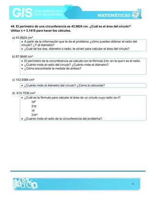 44. El perímetro de una circunferencia es 43.9824 cm. ¿Cuál es el área del círculo?
Utiliza π = 3.1416 para hacer los cálculos.

a) 43.9824 cm²
• A partir de la información que te da el problema ¿cómo puedes obtener el radio del
círculo? ¿Y el diámetro?
• ¿Cuál de los dos, diámetro o radio, te sirven para calcular el área del círculo?
b) 87.9648 cm²
• El perímetro de la circunferencia se calcula con la fórmula 2πr, en la que r es el radio.
• ¿Cuánto mide el radio del círculo? ¿Cuánto mide el diámetro?
• ¿Cómo encontraste la medida de ambos?

c) 153.9384 cm²
• ¿Cuánto mide el diámetro del círculo? ¿Cómo lo obtuviste?
d) 615.7536 cm²
• ¿Cuál es la fórmula para calcular el área de un círculo cuyo radio es r?
πr²
2πr
πr
2πr²
• ¿Cuánto mide el radio de la circunferencia del problema?.

95

 