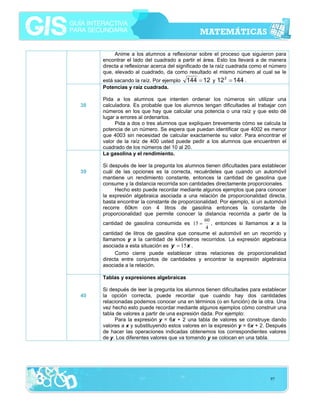 Anime a los alumnos a reflexionar sobre el proceso que siguieron para
encontrar el lado del cuadrado a partir el área. Esto los llevará a de manera
directa a reflexionar acerca del significado de la raíz cuadrada como el número
que, elevado al cuadrado, da como resultado el mismo número al cual se le
está sacando la raíz. Por ejemplo
Potencias y raíz cuadrada.
38

39

144 = 12 y 12 2 = 144 .

Pida a los alumnos que intenten ordenar los números sin utilizar una
calculadora. Es probable que los alumnos tengan dificultades al trabajar con
números en los que hay que calcular una potencia o una raíz y que esto dé
lugar a errores al ordenarlos.
Pida a dos o tres alumnos que expliquen brevemente cómo se calcula la
potencia de un número. Se espera que puedan identificar que 4002 es menor
que 4003 sin necesidad de calcular exactamente su valor. Para encontrar el
valor de la raíz de 400 usted puede pedir a los alumnos que encuentren el
cuadrado de los números del 10 al 20.
La gasolina y el rendimiento.
Si después de leer la pregunta los alumnos tienen dificultades para establecer
cuál de las opciones es la correcta, recuérdeles que cuando un automóvil
mantiene un rendimiento constante, entonces la cantidad de gasolina que
consume y la distancia recorrida son cantidades directamente proporcionales.
Hecho esto puede recordar mediante algunos ejemplos que para conocer
la expresión algebraica asociada a una relación de proporcionalidad directa,
basta encontrar la constante de proporcionalidad. Por ejemplo, si un automóvil
recorre 60km con 4 litros de gasolina entonces la constante de
proporcionalidad que permite conocer la distancia recorrida a partir de la
60
, entonces si llamamos x a la
cantidad de gasolina consumida es 15 =
4
cantidad de litros de gasolina que consume el automóvil en un recorrido y
llamamos y a la cantidad de kilómetros recorridos. La expresión algebraica
asociada a esta situación es y = 15 x .
Como cierre puede establecer otras relaciones de proporcionalidad
directa entre conjuntos de cantidades y encontrar la expresión algebraica
asociada a la relación.
Tablas y expresiones algebraicas

40

Si después de leer la pregunta los alumnos tienen dificultades para establecer
la opción correcta, puede recordar que cuando hay dos cantidades
relacionadas podemos conocer una en términos (o en función) de la otra. Una
vez hecho esto puede recordar mediante algunos ejemplos cómo construir una
tabla de valores a partir de una expresión dada. Por ejemplo:
Para la expresión y = 6x + 2 una tabla de valores se construye dando
valores a x y substituyendo estos valores en la expresión y = 6x + 2. Después
de hacer las operaciones indicadas obtenemos los correspondientes valores
de y. Los diferentes valores que va tomando y se colocan en una tabla.

97

 