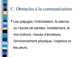 C. Obstacles à la communication
 Les préjugés, l’intimidation, le silence
ou l’excès de paroles, l’entêtement, le
moi d’abord, l’excès d’émotions,
l’environnement physique, l’urgence et
les peurs.
 