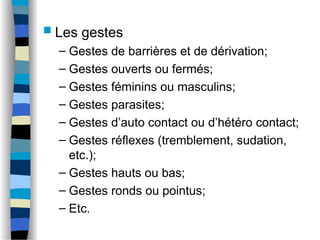  Les gestes
– Gestes de barrières et de dérivation;
– Gestes ouverts ou fermés;
– Gestes féminins ou masculins;
– Gestes parasites;
– Gestes d’auto contact ou d’hétéro contact;
– Gestes réflexes (tremblement, sudation,
etc.);
– Gestes hauts ou bas;
– Gestes ronds ou pointus;
– Etc.
 