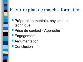 F. Votre plan de match - formation
 Préparation mentale, physique et
technique
 Prise de contact - Approche
 Engagement
 Argumentation
 Conclusion
 