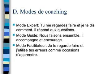D. Modes de coaching
 Mode Expert: Tu me regardes faire et je te dis
comment. Il répond aux questions.
 Mode Guide: Nous faisons ensemble. Il
accompagne et encourage.
 Mode Facilitateur: Je te regarde faire et
j’utilise tes erreurs comme occasions
d’apprendre.
 