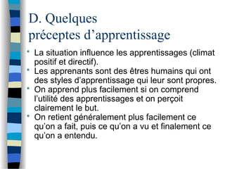 D. Quelques
préceptes d’apprentissage
 La situation influence les apprentissages (climat
positif et directif).
 Les apprenants sont des êtres humains qui ont
des styles d’apprentissage qui leur sont propres.
 On apprend plus facilement si on comprend
l’utilité des apprentissages et on perçoit
clairement le but.
 On retient généralement plus facilement ce
qu’on a fait, puis ce qu’on a vu et finalement ce
qu’on a entendu.
 