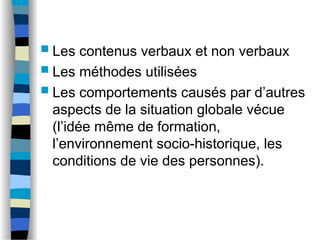  Les contenus verbaux et non verbaux
 Les méthodes utilisées
 Les comportements causés par d’autres
aspects de la situation globale vécue
(l’idée même de formation,
l’environnement socio-historique, les
conditions de vie des personnes).
 