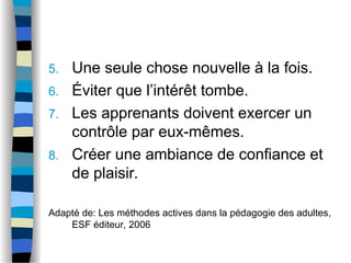5. Une seule chose nouvelle à la fois.
6. Éviter que l’intérêt tombe.
7. Les apprenants doivent exercer un
contrôle par eux-mêmes.
8. Créer une ambiance de confiance et
de plaisir.
Adapté de: Les méthodes actives dans la pédagogie des adultes,
ESF éditeur, 2006
 