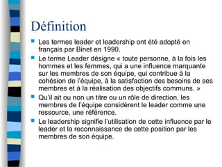Définition
 Les termes leader et leadership ont été adopté en
français par Binet en 1990.
 Le terme Leader désigne « toute personne, à la fois les
hommes et les femmes, qui a une influence marquante
sur les membres de son équipe, qui contribue à la
cohésion de l’équipe, à la satisfaction des besoins de ses
membres et à la réalisation des objectifs communs. »
 Qu’il ait ou non un titre ou un rôle de direction, les
membres de l’équipe considèrent le leader comme une
ressource, une référence.
 Le leadership signifie l’utilisation de cette influence par le
leader et la reconnaissance de cette position par les
membres de son équipe.
 