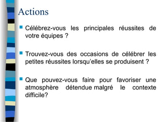 Actions
 Célébrez-vous les principales réussites de
votre équipes ?
 Trouvez-vous des occasions de célébrer les
petites réussites lorsqu’elles se produisent ?
 Que pouvez-vous faire pour favoriser une
atmosphère détendue malgré le contexte
difficile?
 