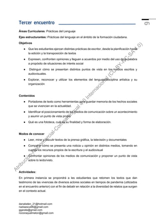 danabelen_21@hotmail.com
nadiaesca96@gmail.com
ggarate@gmail.com
rocioraquelmelon@gmail.com
9
Tercer encuentro
Áreas Curriculares: Prácticas del Lenguaje
Ejes estructurantes: Prácticas del lenguaje en el ámbito de la formación ciudadana.
Objetivos
● Que les estudiantes ejerzan distintas prácticas de escritor, desde la planificación hasta
la edición y la transposición de textos
● Expresen, confronten opiniones y lleguen a acuerdos por medio del uso de la palabra
a propósito de situaciones de interés social
● Distinguir cómo se presentan distintos puntos de vista en los medios escritos y
audiovisuales.
● Explorar, reconocer y utilizar los elementos del lenguaje/disciplina artística y su
organización
Contenidos
● Portadores de texto como herramientas para guardar memoria de los hechos sociales
que se vivencian en la actualidad.
● Identificar el posicionamiento de los medios de comunicación sobre un acontecimiento
y asumir un punto de vista propio
● Qué es una fototeca, cuál es su finalidad y forma de elaboración.
Modos de conocer
● Leer, mirar y discutir textos de la prensa gráfica, la televisión y documentales
● Comparar cómo se presenta una noticia u opinión en distintos medios, tomando en
cuenta los recursos propios de la escritura y el audiovisual
● Confrontar opiniones de los medios de comunicación y proponer un punto de vista
sobre lo leído/visto.
Actividades:
En primera instancia se propondrá a les estudiantes que retomen los textos que dan
testimonio de las vivencias de diversos actores sociales en tiempos de pandemia (utilizados
en el encuentro anterior) con el fin de debatir en relación a la diversidad de relatos que surgen
en el contexto actual.
A
t
r
i
b
u
c
i
ó
n
-
N
o
C
o
m
e
r
c
i
a
l
-
C
o
m
p
a
r
t
i
r
I
g
u
a
l
4
.
0
I
n
t
e
r
n
a
c
i
o
n
a
l
(
C
C
B
Y
-
N
C
-
S
A
4
.
0
)
 