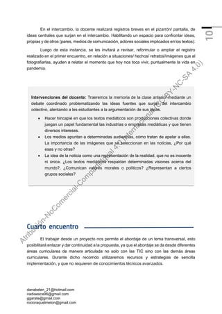 danabelen_21@hotmail.com
nadiaesca96@gmail.com
ggarate@gmail.com
rocioraquelmelon@gmail.com
10
En el intercambio, la docente realizará registros breves en el pizarrón/ pantalla, de
ideas centrales que surjan en el intercambio. Habilitando un espacio para confrontar ideas,
propias y de otros (pares, medios de comunicación, actores sociales implicados en los textos).
Luego de esta instancia, se les invitará a revisar, reformular o ampliar el registro
realizado en el primer encuentro, en relación a situaciones/ hechos/ retratos/imágenes que al
fotografiarlas, ayuden a relatar el momento que hoy nos toca vivir, puntualmente la vida en
pandemia.
Cuarto encuentro
El trabajar desde un proyecto nos permite el abordaje de un tema transversal, esto
posibilitará enlazar y dar continuidad a la propuesta, ya que el abordaje se da desde diferentes
áreas curriculares de manera articulada no solo con las TIC sino con las demás áreas
curriculares. Durante dicho recorrido utilizaremos recursos y estrategias de sencilla
implementación, y que no requieren de conocimientos técnicos avanzados.
Intervenciones del docente: Traeremos la memoria de la clase anterior mediante un
debate coordinado problematizando las ideas fuentes que surjan del intercambio
colectivo, alentando a les estudiantes a la argumentación de sus ideas.
• Hacer hincapié en que los textos mediáticos son producciones colectivas donde
juegan un papel fundamental las industrias o empresas mediáticas y que tienen
diversos intereses.
• Los medios apuntan a determinadas audiencias, cómo tratan de apelar a ellas.
La importancia de las imágenes que se seleccionan en las noticias, ¿Por qué
esas y no otras?
• La idea de la noticia como una representación de la realidad, que no es inocente
ni única. ¿Los textos mediáticos respaldan determinadas visiones acerca del
mundo?, ¿Comunican valores morales o políticos? ¿Representan a ciertos
grupos sociales?
A
t
r
i
b
u
c
i
ó
n
-
N
o
C
o
m
e
r
c
i
a
l
-
C
o
m
p
a
r
t
i
r
I
g
u
a
l
4
.
0
I
n
t
e
r
n
a
c
i
o
n
a
l
(
C
C
B
Y
-
N
C
-
S
A
4
.
0
)
 