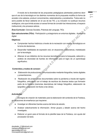 danabelen_21@hotmail.com
nadiaesca96@gmail.com
ggarate@gmail.com
rocioraquelmelon@gmail.com
11
A través de la diversidad de las propuestas pedagógicas planteadas podemos decir
que el uso de la tecnología en los distintos momentos de la propuesta modifica la forma de
acceder a los saberes, producir conocimientos, sistematizarlos y socializarlos. Todos esto no
sería posible de llevar adelante sin el uso de las TIC, y su inclusión no sustituye recursos
analógicos, sino que brinda acceso a nuevas formas de concebir las interacciones, el espacio
institucional y los procesos aúlicos.
Área Curricular: Ciencias Sociales, Prácticas del Lenguaje, TICs
Ejes estructurantes (TICs): Participación y protagonismo en entornos digitales. Autonomía
digital
Objetivos:
● Comprender hechos históricos a través de la recreación con medios tecnológicos en
la toma de decisiones.
● Desarrollar habilidades de expresión oral, en situaciones colaborativas, mediatizado
por la tecnología.
● Afianzar el uso didáctico de los recursos tecnológicos para la búsqueda, selección y
análisis de diversidad de fuentes de información para el logro de un aprendizaje
significativo.
Contenidos y modos de conocer:
● Elaboración de producciones comunicacionales mediante fotografías, textos digitales
y presentaciones.
● Realización de producciones documentales sobre la pandemia a través del registro
fotográfico, articulando con el trabajo de escritura de diversos textos que formarán
parte de la fototeca (memorias descriptivas del trabajo fotográfico, elaboración de
epígrafes y asignación de títulos a las obras).
Actividades:
Consigna de creación de materiales para la elaboración del contenido de la Fototeca,
en situaciones de enseñanza que requieran:
● Investigar en diferentes fuentes acerca del tema de estudio.
● Analizar colectivamente la información. Armar grupos y debatir acerca del hecho
investigado.
● Elaborar un guion para el formato de la plantilla base de la Fototeca, con ayuda del
procesador de texto.
A
t
r
i
b
u
c
i
ó
n
-
N
o
C
o
m
e
r
c
i
a
l
-
C
o
m
p
a
r
t
i
r
I
g
u
a
l
4
.
0
I
n
t
e
r
n
a
c
i
o
n
a
l
(
C
C
B
Y
-
N
C
-
S
A
4
.
0
)
 