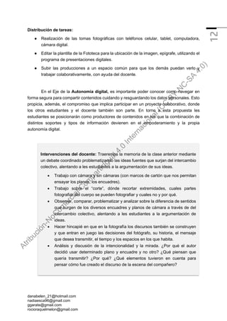 danabelen_21@hotmail.com
nadiaesca96@gmail.com
ggarate@gmail.com
rocioraquelmelon@gmail.com
12
Distribución de tareas:
● Realización de las tomas fotográficas con teléfonos celular, tablet, computadora,
cámara digital.
● Editar la plantilla de la Fototeca para la ubicación de la imagen, epígrafe, utilizando el
programa de presentaciones digitales.
● Subir las producciones a un espacio común para que los demás puedan verlo y
trabajar colaborativamente, con ayuda del docente.
En el Eje de la Autonomía digital, es importante poder conocer como navegar en
forma segura para compartir contenidos cuidando y resguardando los datos personales. Esto
propicia, además, el compromiso que implica participar en un proyecto colaborativo, donde
los otros estudiantes y el docente también son parte. En torno a esta propuesta les
estudiantes se posicionarán como productores de contenidos en los que la combinación de
distintos soportes y tipos de información devienen en el empoderamiento y la propia
autonomía digital.
Intervenciones del docente: Traeremos la memoria de la clase anterior mediante
un debate coordinado problematizando las ideas fuentes que surjan del intercambio
colectivo, alentando a les estudiantes a la argumentación de sus ideas.
• Trabajo con cámara y sin cámaras (con marcos de cartón que nos permitan
ensayar los planos, los encuadres).
• Trabajo sobre el “corte”, dónde recortar extremidades, cuales partes
fotografiar del cuerpo se pueden fotografiar y cuales no y por qué.
• Observar, comparar, problematizar y analizar sobre la diferencia de sentidos
que surgen de los diversos encuadres y planos de cámara a través de del
intercambio colectivo, alentando a les estudiantes a la argumentación de
ideas.
• Hacer hincapié en que en la fotografía los discursos también se construyen
y que entran en juego las decisiones del fotógrafo, su historia, el mensaje
que desea transmitir, el tiempo y los espacios en los que habita.
• Análisis y discusión de la intencionalidad y la mirada. ¿Por qué el autor
decidió usar determinado plano y encuadre y no otro? ¿Qué piensan que
quería transmitir? ¿Por qué? ¿Qué elementos tuvieron en cuenta para
pensar cómo fue creado el discurso de la escena del compañero?
A
t
r
i
b
u
c
i
ó
n
-
N
o
C
o
m
e
r
c
i
a
l
-
C
o
m
p
a
r
t
i
r
I
g
u
a
l
4
.
0
I
n
t
e
r
n
a
c
i
o
n
a
l
(
C
C
B
Y
-
N
C
-
S
A
4
.
0
)
 
