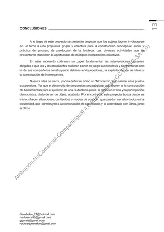 danabelen_21@hotmail.com
nadiaesca96@gmail.com
ggarate@gmail.com
rocioraquelmelon@gmail.com
13
CONCLUSIONES
A lo largo de este proyecto se pretende propiciar que los sujetos logren involucrarse
en un torno a una propuesta grupal y colectiva para la construcción conceptual, social y
práctica del proceso de producción de la fototeca. Las diversas actividades que se
presentaron ofrecieron la oportunidad de múltiples intercambios colectivos.
En este momento cobraron un papel fundamental las intervenciones docentes
dirigidas a que los y las estudiantes pudieran poner en juego sus hipótesis y confrontarlas con
la de sus compañeros construyendo debates enriquecedores, la explicitación de las ideas y
la construcción de interrogantes.
Nuestra idea de cierre, podría definirse como un “NO cierre”, algo similar a los puntos
suspensivos. Ya que el desarrollo de propuestas pedagógicas que abonen a la construcción
de herramientas para el ejercicio de una ciudadanía plena, la reflexión crítica y la participación
democrática, dista de ser un objeto acabado. Por el contrario, este proyecto busca desde su
inicio, ofrecer situaciones, contenidos y modos de conocer, que puedan ser abordados en la
posteridad, que contribuyan a la construcción de significados y al aprendizaje con Otros, junto
a Otros.
A
t
r
i
b
u
c
i
ó
n
-
N
o
C
o
m
e
r
c
i
a
l
-
C
o
m
p
a
r
t
i
r
I
g
u
a
l
4
.
0
I
n
t
e
r
n
a
c
i
o
n
a
l
(
C
C
B
Y
-
N
C
-
S
A
4
.
0
)
 