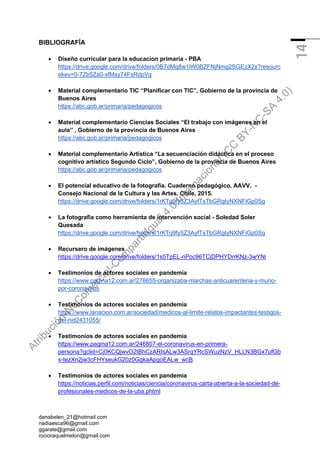 danabelen_21@hotmail.com
nadiaesca96@gmail.com
ggarate@gmail.com
rocioraquelmelon@gmail.com
14
BIBLIOGRAFÍA
• Diseño curricular para la educacion primaria - PBA
https://drive.google.com/drive/folders/0B7dMq8w1lW0BZFNjNmg2SGEzX2s?resourc
ekey=0-7Zb5Za0-xfMsy74FsRdpVg
• Material complementario TIC “Planificar con TIC”, Gobierno de la provincia de
Buenos Aires
https://abc.gob.ar/primaria/pedagogicos
• Material complementario Ciencias Sociales “El trabajo con imágenes en el
aula” , Gobierno de la provincia de Buenos Aires
https://abc.gob.ar/primaria/pedagogicos
• Material complementario Artística “La secuenciación didáctica en el proceso
cognitivo artístico Segundo Ciclo”, Gobierno de la provincia de Buenos Aires
https://abc.gob.ar/primaria/pedagogicos
• El potencial educativo de la fotografía. Cuaderno pedagógico. AAVV. -
Consejo Nacional de la Cultura y las Artes, Chile, 2015.
https://drive.google.com/drive/folders/1rKTq9fy5Z3AyfTsTbGRgtyNXNFiGp0Sg
• La fotografia como herramienta de intervención social - Soledad Soler
Quesada
https://drive.google.com/drive/folders/1rKTq9fy5Z3AyfTsTbGRgtyNXNFiGp0Sg
• Recursero de imágenes
https://drive.google.com/drive/folders/1s5TpEL-nPoc96TCjDPHYDrrKNz-3wYNi
• Testimonios de actores sociales en pandemia
https://www.pagina12.com.ar/276655-organizaba-marchas-anticuarentena-y-murio-
por-coronavirus
• Testimonios de actores sociales en pandemia
https://www.lanacion.com.ar/sociedad/medicos-al-limite-relatos-impactantes-testigos-
del-nid2431055/
• Testimonios de actores sociales en pandemia
https://www.pagina12.com.ar/246807-el-coronavirus-en-primera-
persona?gclid=Cj0KCQjwvO2IBhCzARIsALw3ASrqYRcSWuzNzV_HLLN3BGx7ufGb
x-tezXn2jw3cFHYseukG20z0GgkaApgoEALw_wcB
• Testimonios de actores sociales en pandemia
https://noticias.perfil.com/noticias/ciencia/coronavirus-carta-abierta-a-la-sociedad-de-
profesionales-medicos-de-la-uba.phtml
A
t
r
i
b
u
c
i
ó
n
-
N
o
C
o
m
e
r
c
i
a
l
-
C
o
m
p
a
r
t
i
r
I
g
u
a
l
4
.
0
I
n
t
e
r
n
a
c
i
o
n
a
l
(
C
C
B
Y
-
N
C
-
S
A
4
.
0
)
 