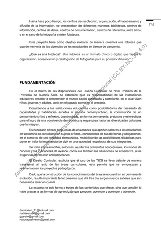 danabelen_21@hotmail.com
nadiaesca96@gmail.com
ggarate@gmail.com
rocioraquelmelon@gmail.com
2
Hasta hace poco tiempo, los centros de recolección, organización, almacenamiento y
difusión de la información, se presentaban de diferentes maneras: bibliotecas, centros de
información, centros de datos, centros de documentación, centros de referencia, entre otros,
y en el caso de la fotografía existen fototecas.
Este proyecto tiene como objetivo elaborar de manera colectiva una fototeca que
guarde memoria de las vivencias de les estudiantes en tiempo de pandemia.
¿Qué es una fototeca? Una fototeca es un formato (físico o digital) que facilita la
organización, conservación y catalogación de fotografías para su posterior difusión.
FUNDAMENTACIÓN
En el marco de las disposiciones del Diseño Curricular de Nivel Primario de la
Provincia de Buenos Aires, se establece que es responsabilidad de las instituciones
educativas enseñar a comprender el mundo social construido y cambiante, en el cual viven
niños, jóvenes y adultos, tanto en el pasado como en el presente.
Convirtiendo a las instituciones educativas como posibilitadoras del desarrollo de
capacidades y habilidades acordes al mundo contemporáneo, la construcción de un
pensamiento crítico y reflexivo, cuestionando, en forma permanente, prejuicios y estereotipos
para el logro de una convivencia democrática y respetuosa hacia las diversidades culturales
que la integran.
Es necesario ofrecer propuestas de enseñanza que aporten saberes a les estudiantes
en su camino de constituirse en sujetos críticos, conocedores de sus derechos y obligaciones,
en el contexto de una sociedad democrática, multiplicando las posibilidades didácticas para
poner en valor la importancia de vivir en una sociedad respetuosa de sus integrantes.
Se torna imprescindible, entonces, ajustar los contenidos conceptuales, los modos de
conocer y los indicadores de avance, como así también las situaciones de enseñanza, a las
exigencias del mundo contemporáneo.
El Diseño Curricular, explicita que el uso de las TICS se lleva delante de manera
transversal al resto de las áreas curriculares, esto permite que se enriquezcan y
redimensionen los proyectos pedagógicos.
Dado que la construcción de los conocimientos del área se encuentran en permanente
evolución, resulta importante tener presente que día tras día surgen nuevos saberes que son
necesarios tener en cuenta.
La escuela no solo forma a través de los contenidos que ofrece, sino que también lo
hace gracias a las formas de aprendizaje que propone: aprender y aprender a aprender.
A
t
r
i
b
u
c
i
ó
n
-
N
o
C
o
m
e
r
c
i
a
l
-
C
o
m
p
a
r
t
i
r
I
g
u
a
l
4
.
0
I
n
t
e
r
n
a
c
i
o
n
a
l
(
C
C
B
Y
-
N
C
-
S
A
4
.
0
)
 