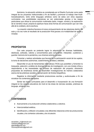 danabelen_21@hotmail.com
nadiaesca96@gmail.com
ggarate@gmail.com
rocioraquelmelon@gmail.com
3
Asimismo, la educación artística es considerada por el Diseño Curricular como parte
integral de los proyectos institucionales a fin de facilitar y promover el trabajo inter-multi-
transdisciplinario, tanto entre lenguajes artísticos como de estos con otros espacios
curriculares. Las posibilidades expresivas se ven potenciadas gracias a los rasgos
particulares que ofrece la comunicación multimedia (texto, imagen, sonido) y la exploración
de la narrativa visual, propicia la apertura hacia otras formas de comunicación que van más
allá de la oralidad y de la escritura.
La creación colectiva favorece el mutuo enriquecimiento de las relaciones dentro del
aula y a la vez nutre al resultado de la producción final gracias a la multiplicidad de voces y
miradas
PROPÓSITOS
Con este proyecto se pretende lograr la adquisición de diversas habilidades,
destrezas, actitudes, valores y conocimientos para comprender, interpretar, cuestionar y
guardar memoria de la pandemia y sus diversos actores sociales.
Fomentar y realizar actividades que favorezcan la participación social de los sujetos,
la toma de decisiones autónomas, sostenimiento de ideas y debates.
Desarrollar el uso de herramientas informáticas (TICS) que posibiliten y fomenten la
búsqueda, selección y análisis de diversas fuentes de investigación, con una mirada crítica y
respondiendo a las necesidades del proceso de realización del proyecto; ofreciendo
propuestas de enseñanza donde se desarrollen investigaciones de manera colaborativa
acerca de las prácticas sociales y conservación de fondos fotográficos.
Registrar la información mediante producciones escritas y audiovisuales a fin de
socializar los contenidos trabajados.
Sentar las bases curriculares para el desarrollo e incorporación de una formación
integral en los campos educativos de nivel en las áreas de ciencias sociales, prácticas de
lenguaje, artística y tics.
CONTENIDOS
● Acercamiento a la producción artística colaborativa y colectiva.
● Intencionalidad estética.
● Identificación y reflexión vinculadas a las diferentes relaciones entre las producciones
visuales y los contextos culturales y de circulación.
A
t
r
i
b
u
c
i
ó
n
-
N
o
C
o
m
e
r
c
i
a
l
-
C
o
m
p
a
r
t
i
r
I
g
u
a
l
4
.
0
I
n
t
e
r
n
a
c
i
o
n
a
l
(
C
C
B
Y
-
N
C
-
S
A
4
.
0
)
 