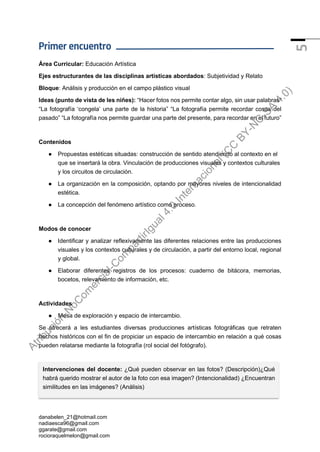 danabelen_21@hotmail.com
nadiaesca96@gmail.com
ggarate@gmail.com
rocioraquelmelon@gmail.com
5
Primer encuentro
Área Curricular: Educación Artística
Ejes estructurantes de las disciplinas artísticas abordados: Subjetividad y Relato
Bloque: Análisis y producción en el campo plástico visual
Ideas (punto de vista de les niñes): “Hacer fotos nos permite contar algo, sin usar palabras”
“La fotografía ‘congela’ una parte de la historia” “La fotografía permite recordar cosas del
pasado” “La fotografía nos permite guardar una parte del presente, para recordar en el futuro”
Contenidos
● Propuestas estéticas situadas: construcción de sentido atendiendo al contexto en el
que se insertará la obra. Vinculación de producciones visuales y contextos culturales
y los circuitos de circulación.
● La organización en la composición, optando por mayores niveles de intencionalidad
estética.
● La concepción del fenómeno artístico como proceso.
Modos de conocer
● Identificar y analizar reflexivamente las diferentes relaciones entre las producciones
visuales y los contextos culturales y de circulación, a partir del entorno local, regional
y global.
● Elaborar diferentes registros de los procesos: cuaderno de bitácora, memorias,
bocetos, relevamiento de información, etc.
Actividades
● Mesa de exploración y espacio de intercambio.
Se ofrecerá a les estudiantes diversas producciones artísticas fotográficas que retraten
hechos históricos con el fin de propiciar un espacio de intercambio en relación a qué cosas
pueden relatarse mediante la fotografía (rol social del fotógrafo).
Intervenciones del docente: ¿Qué pueden observar en las fotos? (Descripción)¿Qué
habrá querido mostrar el autor de la foto con esa imagen? (Intencionalidad) ¿Encuentran
similitudes en las imágenes? (Análisis)
A
t
r
i
b
u
c
i
ó
n
-
N
o
C
o
m
e
r
c
i
a
l
-
C
o
m
p
a
r
t
i
r
I
g
u
a
l
4
.
0
I
n
t
e
r
n
a
c
i
o
n
a
l
(
C
C
B
Y
-
N
C
-
S
A
4
.
0
)
 