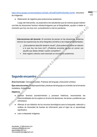 danabelen_21@hotmail.com
nadiaesca96@gmail.com
ggarate@gmail.com
rocioraquelmelon@gmail.com
6
https://drive.google.com/drive/folders/1s5TpEL-nPoc96TCjDPHYDrrKNz-3wYNi (recursero
de imágenes)
● Elaboración de registros para producciones posteriores
Luego del intercambio, se propondrá a les estudiantes que de manera grupal realicen
una lista de situaciones/ hechos/ retratos/imágenes que al fotografiarlas, ayuden a relatar el
momento que hoy nos toca vivir, puntualmente la vida en pandemia.
Segundo encuentro
Área Curricular: Ciencias Sociales, Prácticas del lenguaje y Educación artística.
Ejes estructurantes: Multiperspectividad, prácticas del lenguaje en el ámbito de la formación
ciudadana, Subjetividad
Objetivos
● Explicar diversos acontecimientos y procesos históricos, reconociendo las
intencionalidades de los sujetos en la toma de decisiones, los temas y problemas que
enfrentaron.
● Afianzar el uso didáctico de los recursos tecnológicos para la búsqueda, selección y
análisis de diversidad de fuentes de información para el logro de un aprendizaje
significativo.
● Leer e interpretar imágenes.
Intervenciones del docente: Al momento de pensar en las situaciones, podemos
retomar las experiencias de otros fotógrafos (remitirse a las imágenes presentadas).
• ¿Qué podemos describir desde lo visual? ¿Qué podemos mostrar en relación
a lo que hoy nos toca vivir? ¿Podemos encontrar puntos en común con
aquello que desea retratar nuestrx compañerx?
• Este registro colectivo será retomado en encuentros posteriores.
A
t
r
i
b
u
c
i
ó
n
-
N
o
C
o
m
e
r
c
i
a
l
-
C
o
m
p
a
r
t
i
r
I
g
u
a
l
4
.
0
I
n
t
e
r
n
a
c
i
o
n
a
l
(
C
C
B
Y
-
N
C
-
S
A
4
.
0
)
 