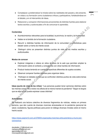 danabelen_21@hotmail.com
nadiaesca96@gmail.com
ggarate@gmail.com
rocioraquelmelon@gmail.com
7
● Complejizar y problematizar la mirada sobre las realidades del pasado y del presente,
en vistas a su formación como ciudadanos críticos y participativos, fortaleciéndose en
el debate y en el intercambio de ideas.
● Relacionen y comparen informaciones provenientes de distintas fuentes para elaborar
textos escritos y audiovisuales a fin de comunicar lo aprendido.
Contenidos
● Acontecimientos relevantes para la localidad, la provincia, la nación y la humanidad.
● Hablar en el ámbito de la formación ciudadana.
● Recurrir a distintas fuentes de información de la comunidad o periodísticas para
debatir sobre un tema de interés social.
● Distinguir cómo se presentan distintos puntos de vista en los medios escritos y
audiovisuales.
Modos de conocer
● Explorar imágenes o videos en sitios diversos de la web que permitan ampliar la
información sobre el contexto y compararlas con otras fuentes de información.
● Producir textos teniendo en cuenta perspectivas diferentes de sujetos sociales.
● Observar comparar fuentes diversas para organizar datos.
● Participar en debates en los que se confronten distintos puntos de vista sobre temas
de interés social.
Ideas (punto de vista de les niñes): “Las personas pueden tener opiniones distintas sobre
las mismas cosas” “No a todos nos afecta de la misma manera la pandemia” “Según el ángulo
que se elija la foto puede expresar cosas distintas”
Actividades:
Se realizará una lectura colectiva de diversos fragmentos de noticias, relatos en primera
persona, que den cuenta de diversas vivencias atravesadas en la pandemia (personal de
salud, ciudadanos, figuras políticas) para poner en diálogo diversas miradas sobre el mismo
hecho social.
https://www.pagina12.com.ar/276655-organizaba-marchas-anticuarentena-y-murio-por-
coronavirus
A
t
r
i
b
u
c
i
ó
n
-
N
o
C
o
m
e
r
c
i
a
l
-
C
o
m
p
a
r
t
i
r
I
g
u
a
l
4
.
0
I
n
t
e
r
n
a
c
i
o
n
a
l
(
C
C
B
Y
-
N
C
-
S
A
4
.
0
)
 