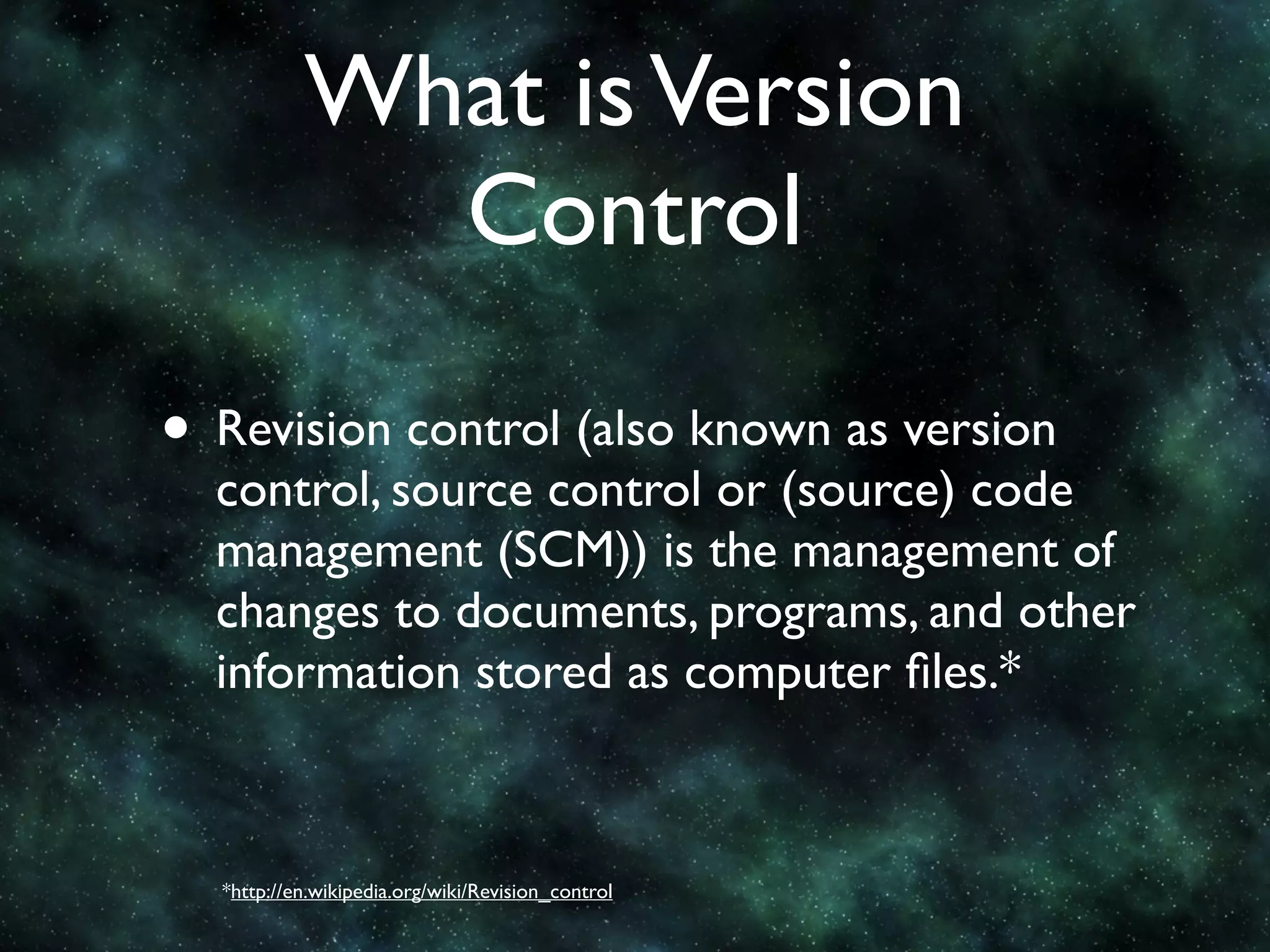 What is Version
             Control

• Revision control (also known as version
  control, source control or (source) code
  management (SCM)) is the management of
  changes to documents, programs, and other
  information stored as computer ﬁles.*



  *http://en.wikipedia.org/wiki/Revision_control
 