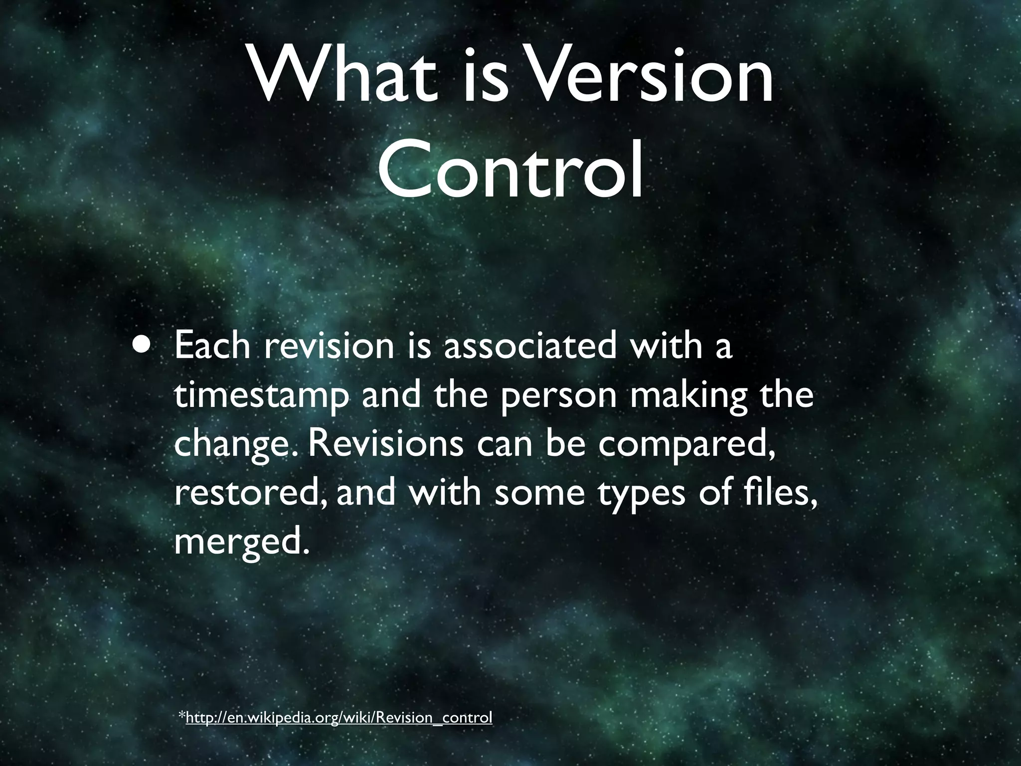 What is Version
             Control

• Each revision is associated with a
  timestamp and the person making the
  change. Revisions can be compared,
  restored, and with some types of ﬁles,
  merged.



  *http://en.wikipedia.org/wiki/Revision_control
 