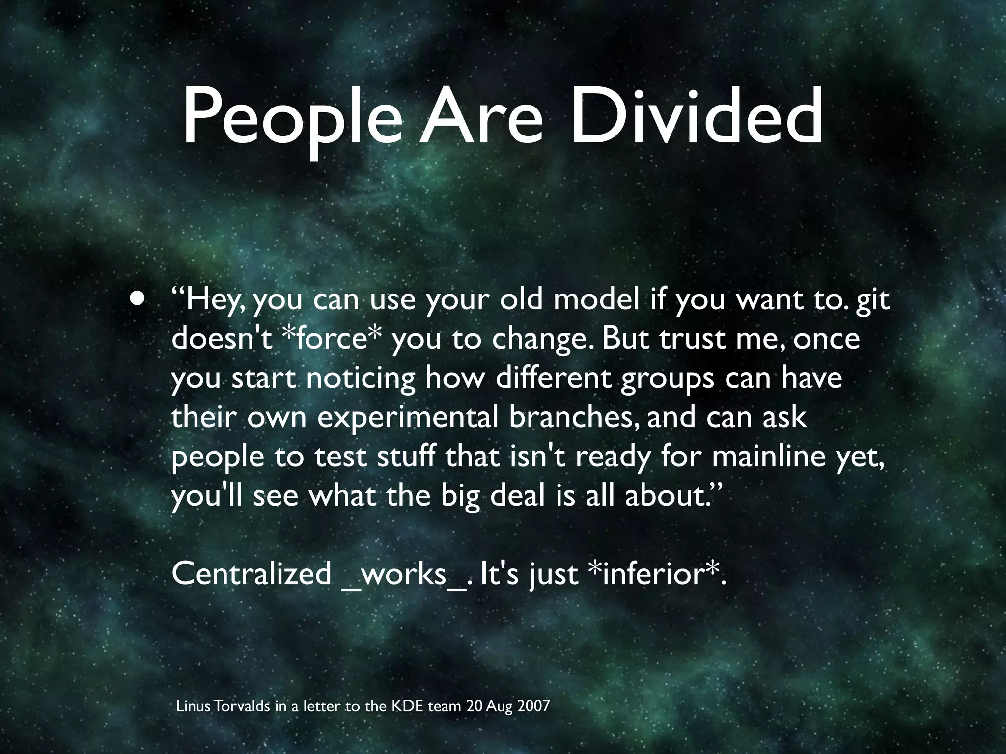 People Are Divided

•   “Hey, you can use your old model if you want to. git
    doesn't *force* you to change. But trust me, once
    you start noticing how different groups can have
    their own experimental branches, and can ask
    people to test stuff that isn't ready for mainline yet,
    you'll see what the big deal is all about.”

    Centralized _works_. It's just *inferior*.


    Linus Torvalds in a letter to the KDE team 20 Aug 2007
 