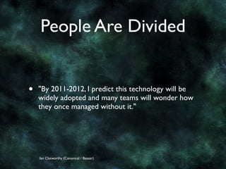 People Are Divided


•   "By 2011-2012, I predict this technology will be
    widely adopted and many teams will wonder how
    they once managed without it."




    Ian Clatworthy (Canonical / Bazaar)
 