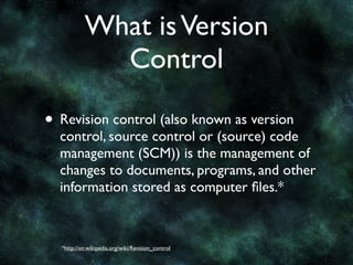 What is Version
             Control

• Revision control (also known as version
  control, source control or (source) code
  management (SCM)) is the management of
  changes to documents, programs, and other
  information stored as computer ﬁles.*



  *http://en.wikipedia.org/wiki/Revision_control
 