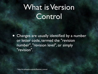 What is Version
             Control

• Changes are usually identiﬁed by a number
  or letter code, termed the "revision
  number", "revision level", or simply
  "revision".



  *http://en.wikipedia.org/wiki/Revision_control
 