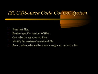 (SCCS)Source Code Control System Store text files. Retrieve specific versions of files.  Control updating access to files. Identify the version of a retrieved file. Record when, why and by whom changes are made to a file. 