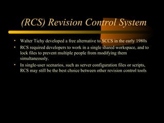 (RCS) Revision Control System Walter Tichy developed a free alternative to SCCS in the early 1980s RCS required developers to work in a single shared workspace, and to lock files to prevent multiple people from modifying them simultaneously.  In single-user scenarios, such as server configuration files or scripts, RCS may still be the best choice between other revision control tools  