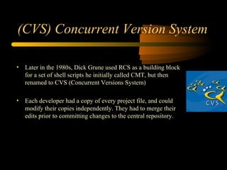 (CVS) Concurrent Version System Later in the 1980s, Dick Grune used RCS as a building block for a set of shell scripts he initially called CMT, but then renamed to CVS (Concurrent Versions System) Each developer had a copy of every project file, and could modify their copies independently. They had to merge their edits prior to committing changes to the central repository.  