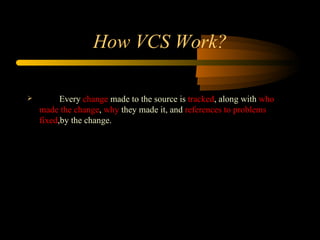 How  VCS  Work ? Every  change  made to the source is  tracked , along with  who made the change ,  why  they made it, and  references to problems fixed , by the change. 