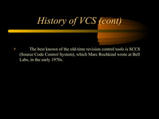History of VCS (cont) The best known of the old-time revision control tools is SCCS (Source Code Control System), which Marc Rochkind wrote at Bell Labs, in the early 1970s. 