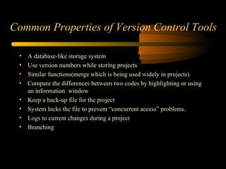 Common Properties of Version Control Tools A  database-like storage system U se version numbers while storing projects S imilar functions(merge which is being used widely in projects) C ompare the differences between two codes by highlighting or using an information  window K eep a back-up file for the project S ystem locks the file to prevent “concurrent access” problems. L ogs to current changes during a project Branching 