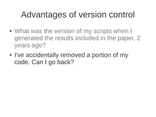 Advantages of version control
●   What was the version of my scripts when I
    generated the results included in the paper, 2
    years ago?
●   I've accidentally removed a portion of my
    code. Can I go back?
 