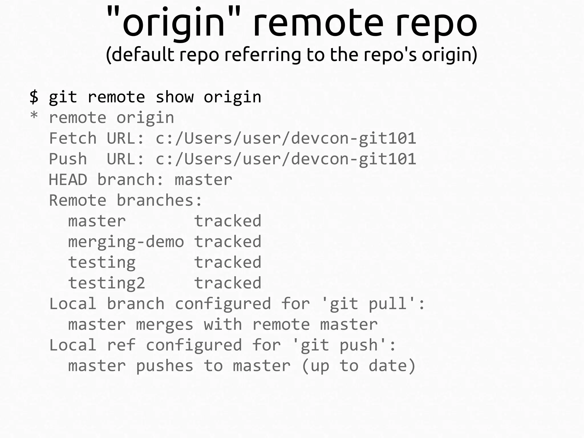 "origin" remote repo
(default repo referring to the repo's origin)
$ git remote show origin
* remote origin
Fetch URL: c:/Users/user/devcon-git101
Push URL: c:/Users/user/devcon-git101
HEAD branch: master
Remote branches:
master
tracked
merging-demo tracked
testing
tracked
testing2
tracked
Local branch configured for 'git pull':
master merges with remote master
Local ref configured for 'git push':
master pushes to master (up to date)

 