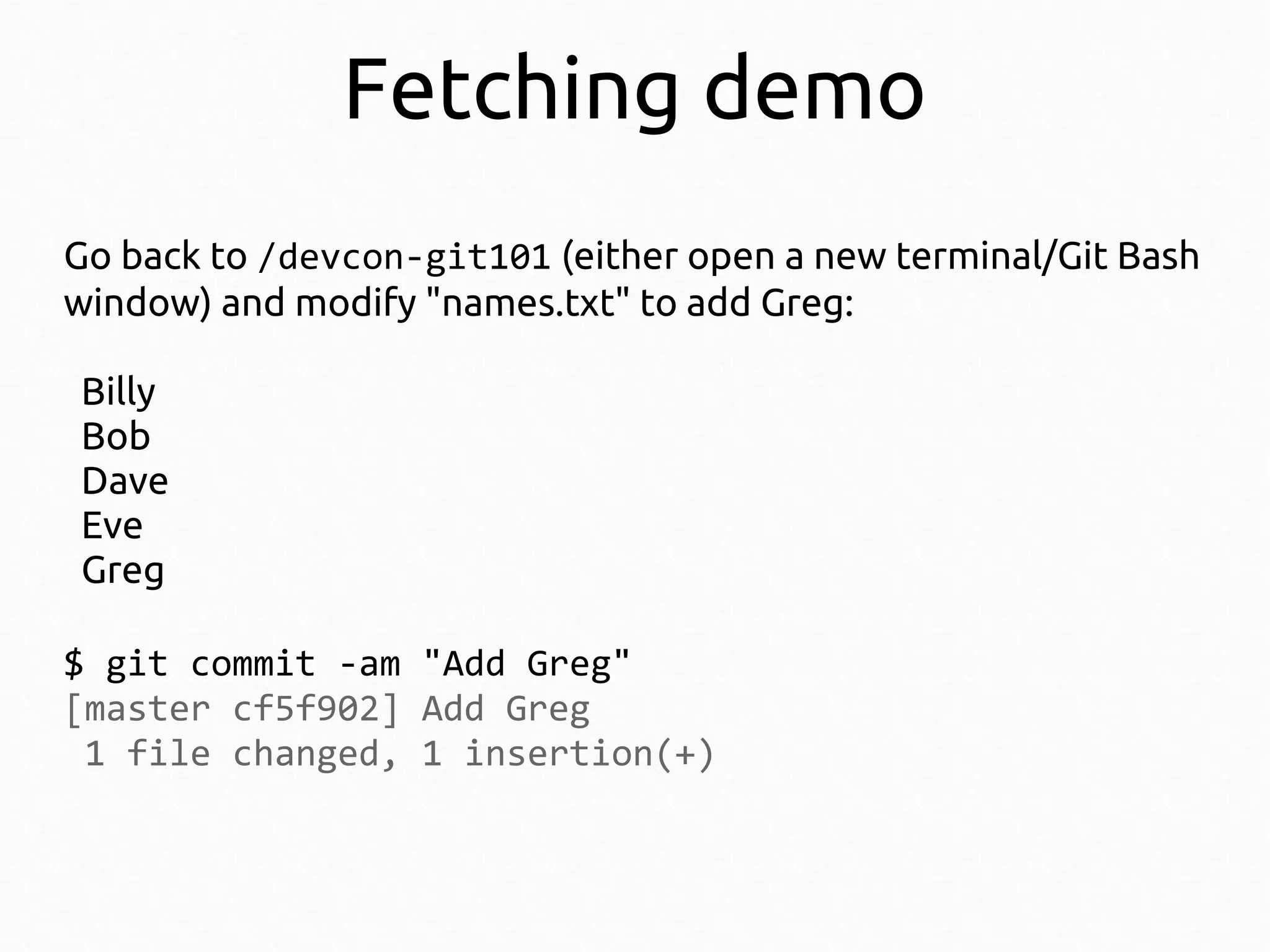 Fetching demo
Go back to /devcon-git101 (either open a new terminal/Git Bash
window) and modify "names.txt" to add Greg:
Billy
Bob
Dave
Eve
Greg
$ git commit -am "Add Greg"
[master cf5f902] Add Greg
1 file changed, 1 insertion(+)

 