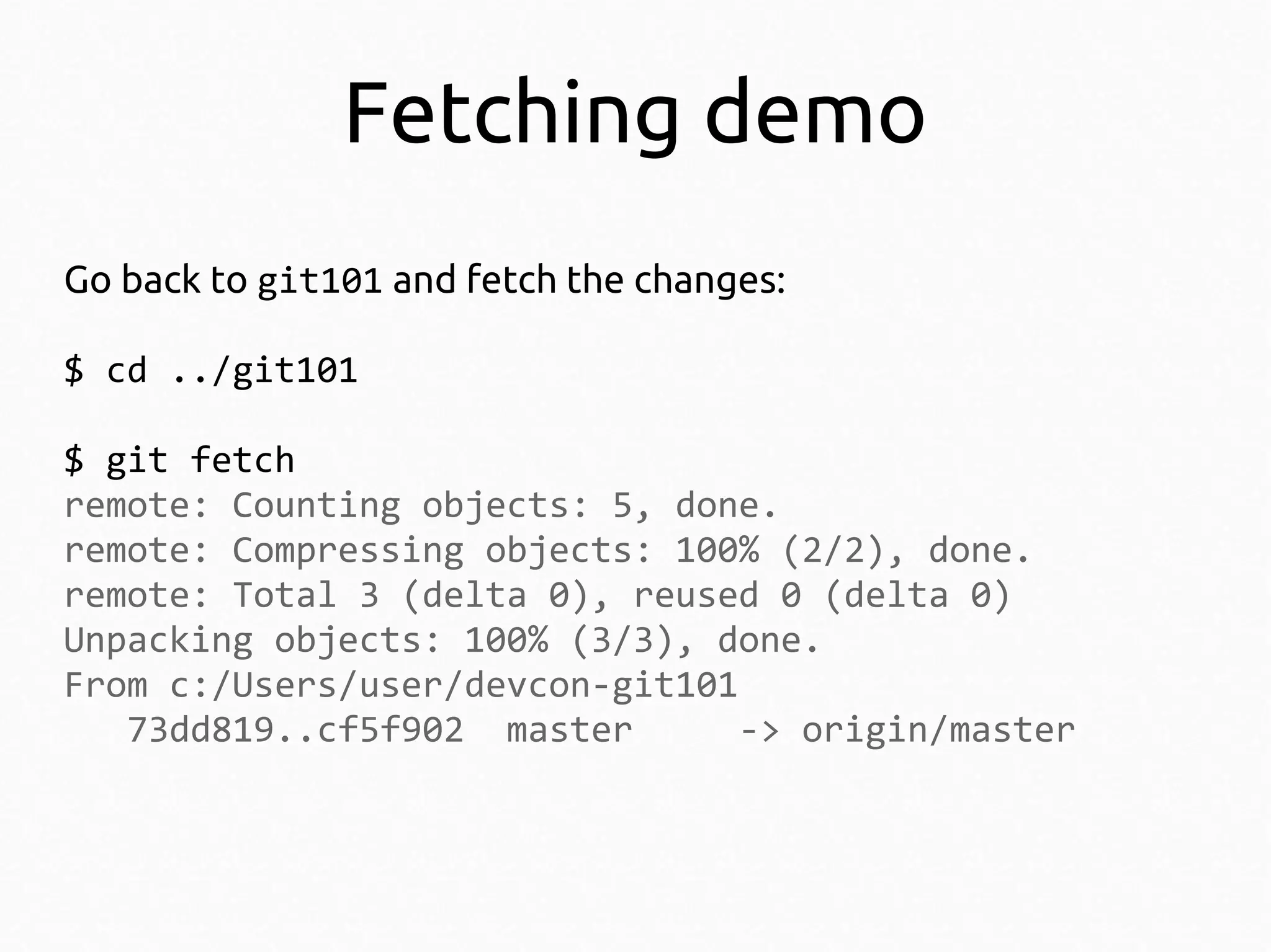 Fetching demo
Go back to git101 and fetch the changes:
$ cd ../git101
$ git fetch
remote: Counting objects: 5, done.
remote: Compressing objects: 100% (2/2), done.
remote: Total 3 (delta 0), reused 0 (delta 0)
Unpacking objects: 100% (3/3), done.
From c:/Users/user/devcon-git101
73dd819..cf5f902 master
-> origin/master

 