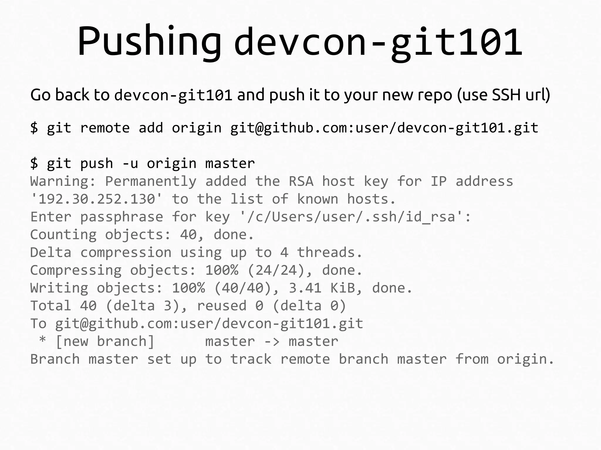 Pushing devcon-git101
Go back to devcon-git101 and push it to your new repo (use SSH url)
$ git remote add origin git@github.com:user/devcon-git101.git
$ git push -u origin master
Warning: Permanently added the RSA host key for IP address
'192.30.252.130' to the list of known hosts.
Enter passphrase for key '/c/Users/user/.ssh/id_rsa':
Counting objects: 40, done.
Delta compression using up to 4 threads.
Compressing objects: 100% (24/24), done.
Writing objects: 100% (40/40), 3.41 KiB, done.
Total 40 (delta 3), reused 0 (delta 0)
To git@github.com:user/devcon-git101.git
* [new branch]
master -> master
Branch master set up to track remote branch master from origin.

 