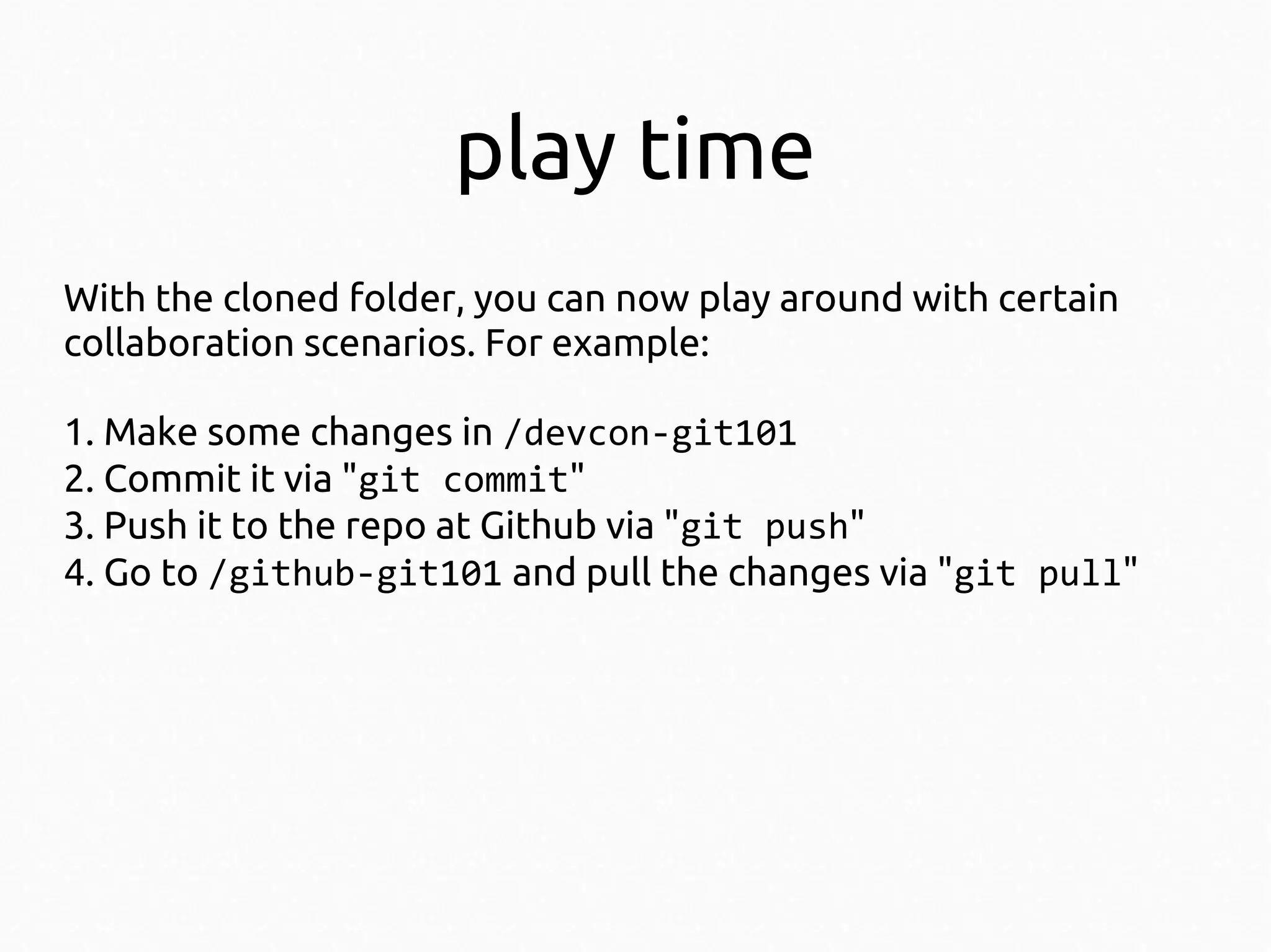 play time
With the cloned folder, you can now play around with certain
collaboration scenarios. For example:
1. Make some changes in /devcon-git101
2. Commit it via "git commit"
3. Push it to the repo at Github via "git push"
4. Go to /github-git101 and pull the changes via "git pull"

 