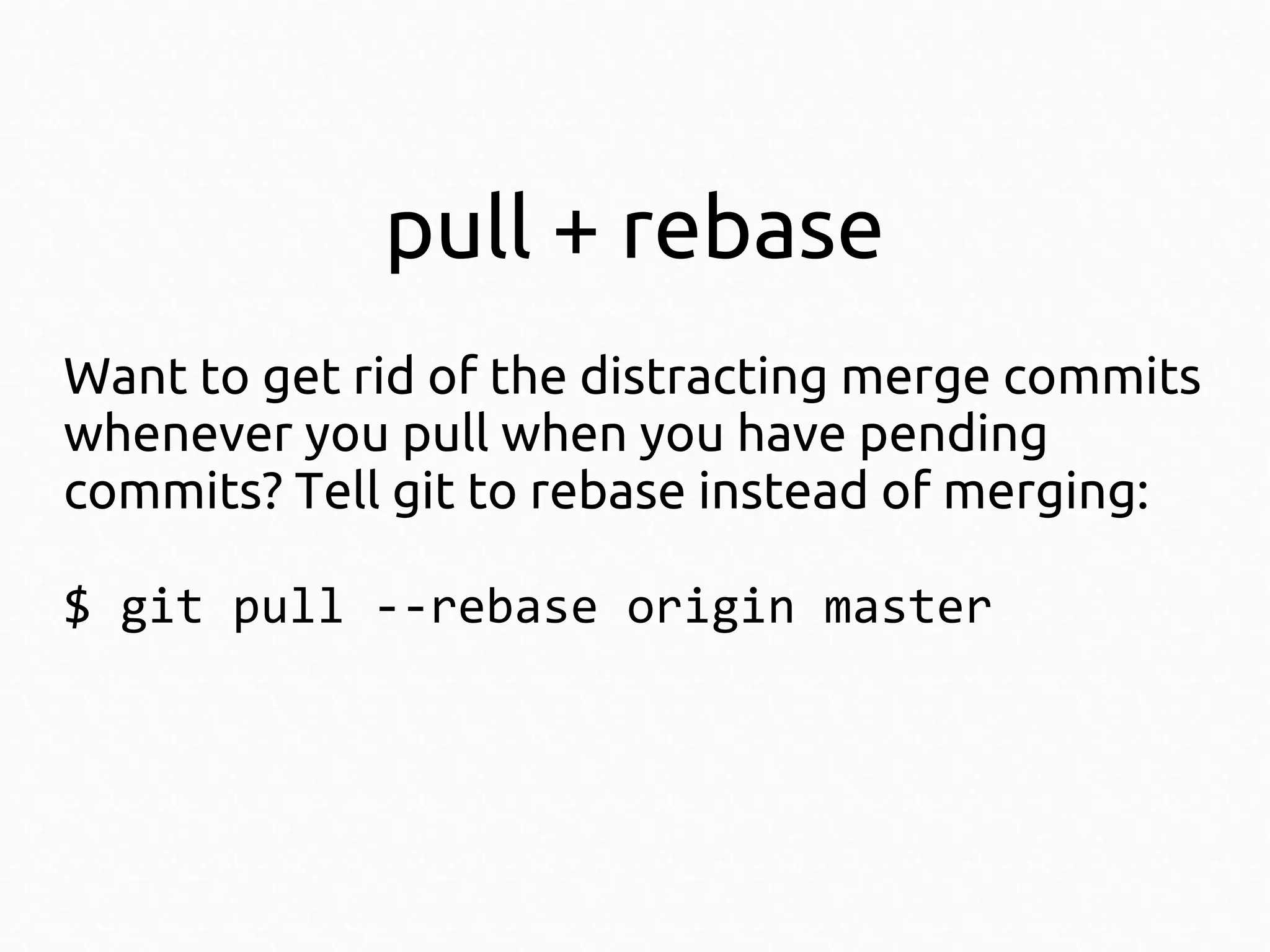 pull + rebase
Want to get rid of the distracting merge commits
whenever you pull when you have pending
commits? Tell git to rebase instead of merging:
$ git pull --rebase origin master

 
