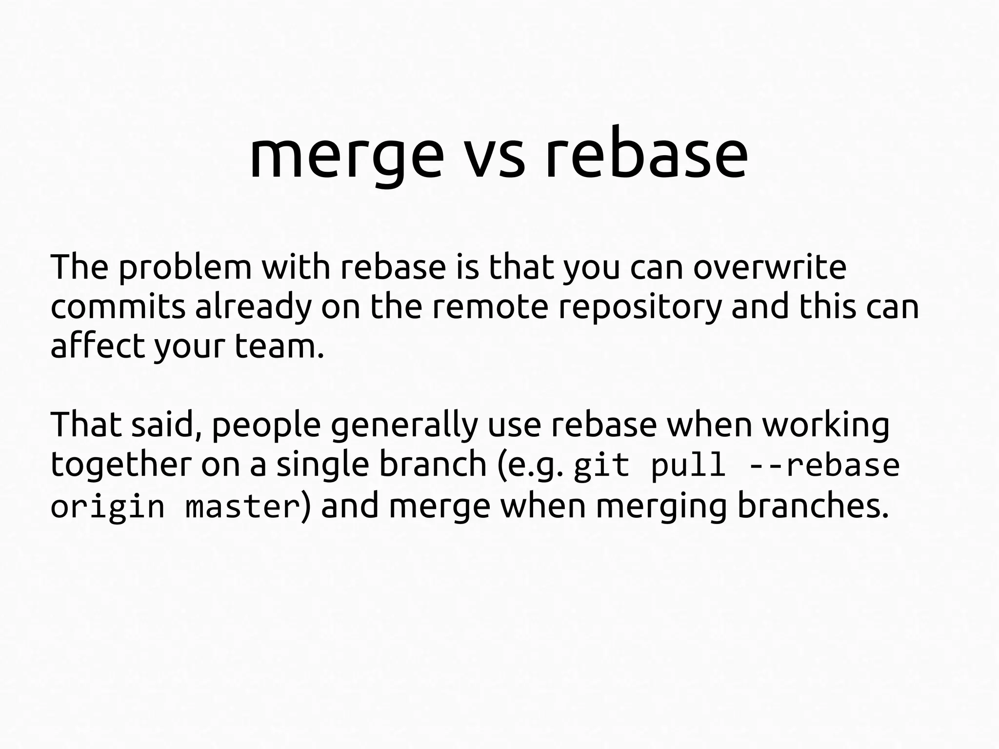 merge vs rebase
The problem with rebase is that you can overwrite
commits already on the remote repository and this can
affect your team.
That said, people generally use rebase when working
together on a single branch (e.g. git pull --rebase
origin master) and merge when merging branches.

 