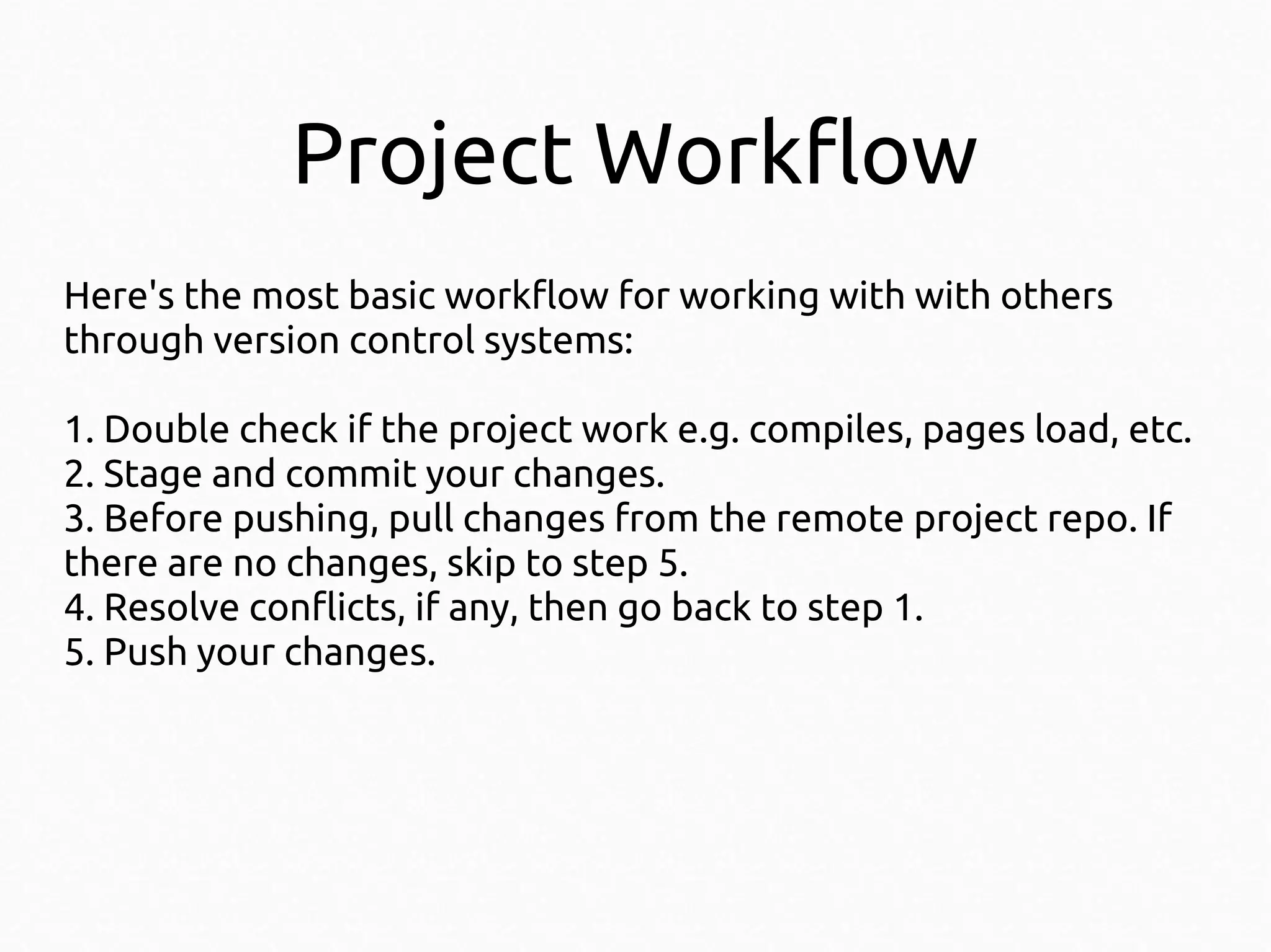 Project Workflow
Here's the most basic workflow for working with with others
through version control systems:
1. Double check if the project work e.g. compiles, pages load, etc.
2. Stage and commit your changes.
3. Before pushing, pull changes from the remote project repo. If
there are no changes, skip to step 5.
4. Resolve conflicts, if any, then go back to step 1.
5. Push your changes.

 