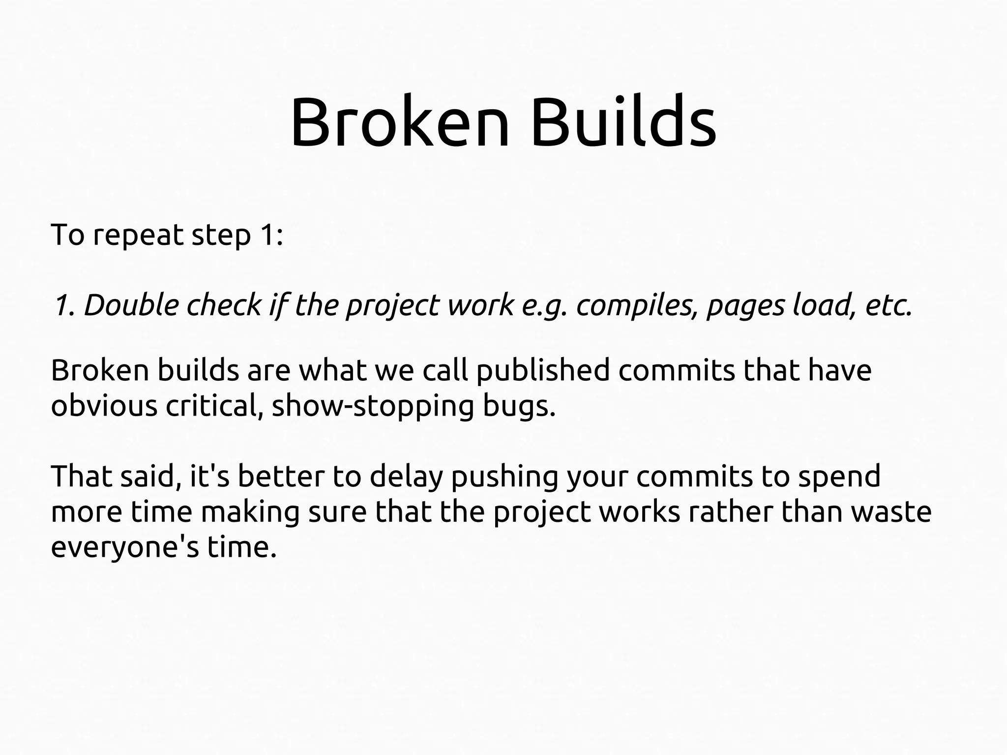 Broken Builds
To repeat step 1:
1. Double check if the project work e.g. compiles, pages load, etc.
Broken builds are what we call published commits that have
obvious critical, show-stopping bugs.
That said, it's better to delay pushing your commits to spend
more time making sure that the project works rather than waste
everyone's time.

 