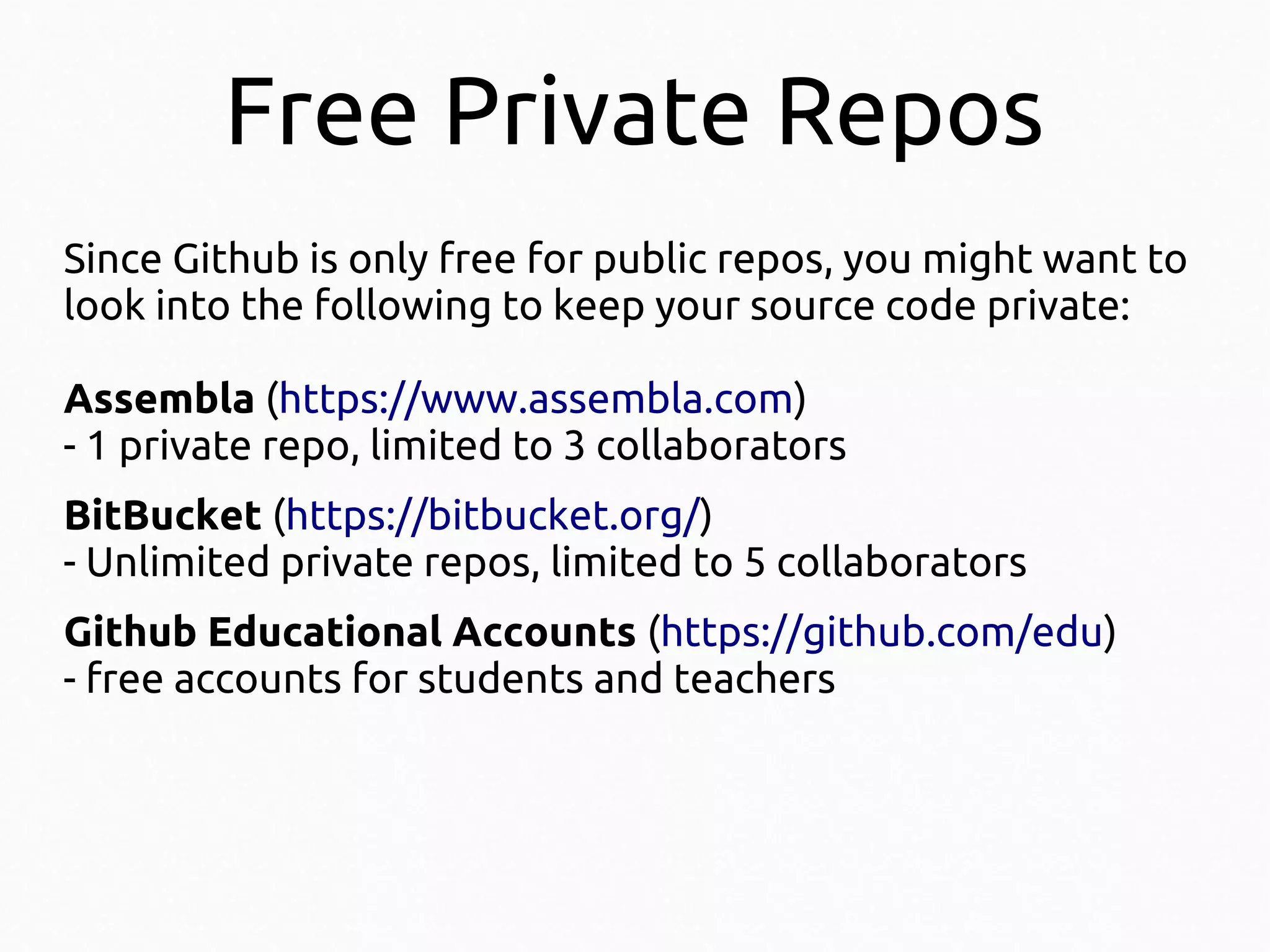 Free Private Repos
Since Github is only free for public repos, you might want to
look into the following to keep your source code private:
Assembla (https://www.assembla.com)
- 1 private repo, limited to 3 collaborators
BitBucket (https://bitbucket.org/)
- Unlimited private repos, limited to 5 collaborators
Github Educational Accounts (https://github.com/edu)
- free accounts for students and teachers

 