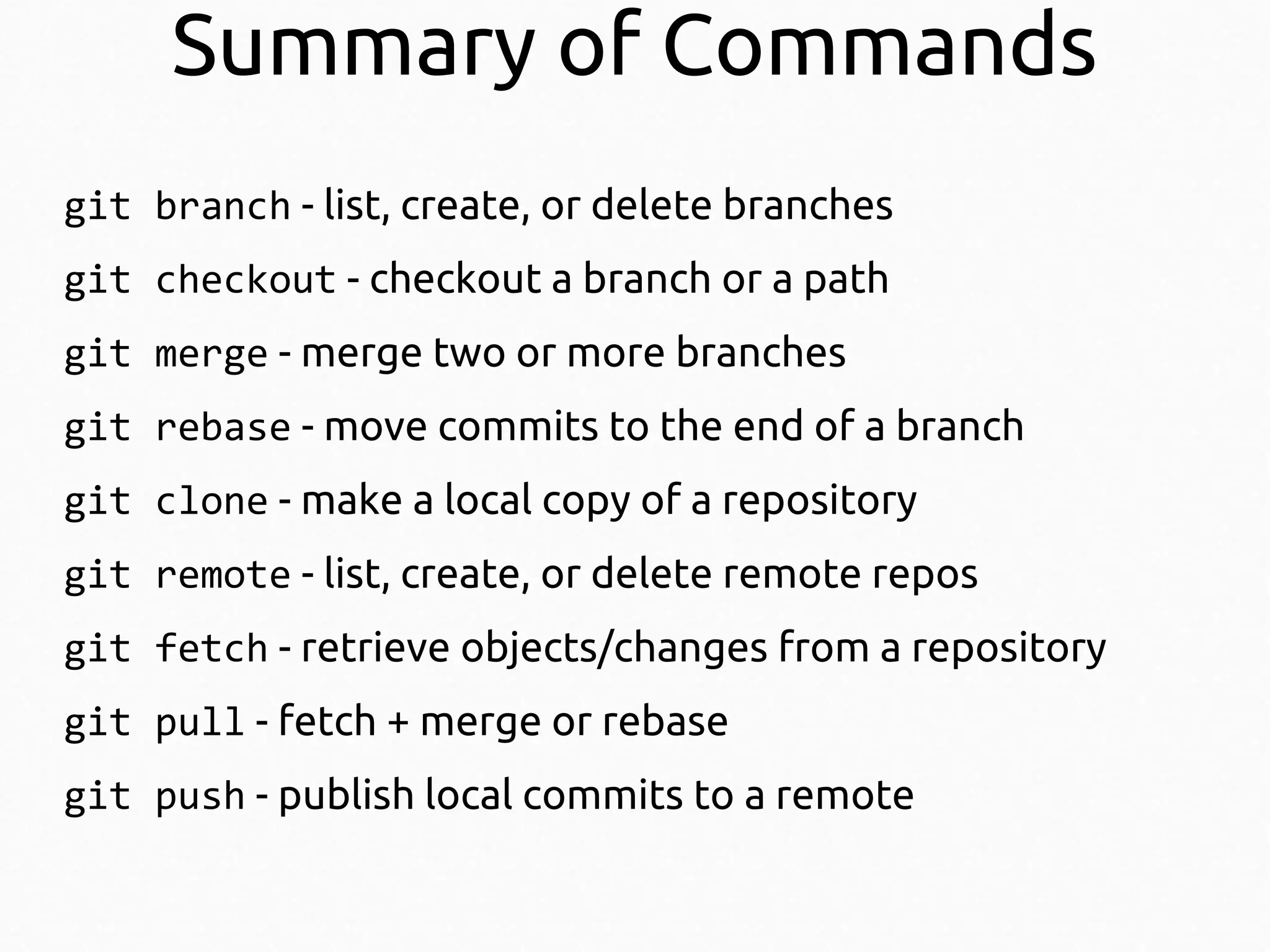 Summary of Commands
git branch - list, create, or delete branches
git checkout - checkout a branch or a path
git merge - merge two or more branches
git rebase - move commits to the end of a branch
git clone - make a local copy of a repository
git remote - list, create, or delete remote repos
git fetch - retrieve objects/changes from a repository
git pull - fetch + merge or rebase
git push - publish local commits to a remote

 